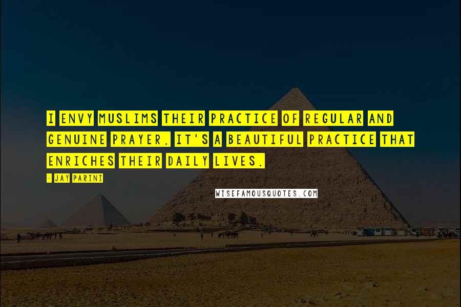 Jay Parini Quotes: I envy Muslims their practice of regular and genuine prayer. It's a beautiful practice that enriches their daily lives.