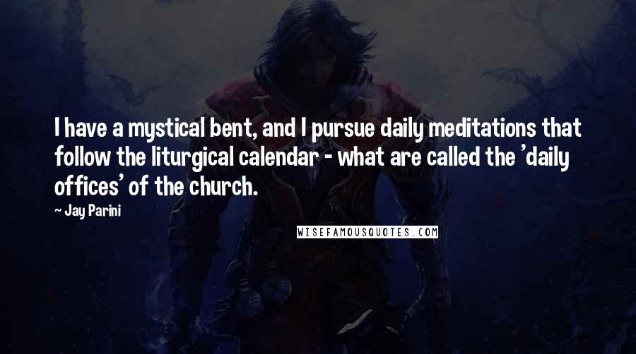 Jay Parini Quotes: I have a mystical bent, and I pursue daily meditations that follow the liturgical calendar - what are called the 'daily offices' of the church.