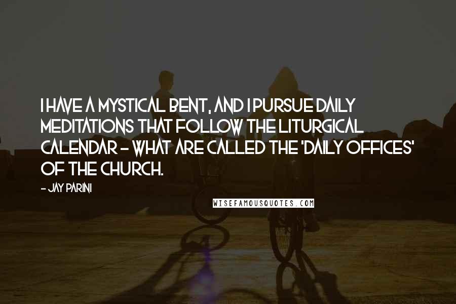 Jay Parini Quotes: I have a mystical bent, and I pursue daily meditations that follow the liturgical calendar - what are called the 'daily offices' of the church.