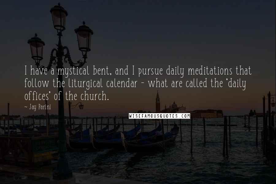 Jay Parini Quotes: I have a mystical bent, and I pursue daily meditations that follow the liturgical calendar - what are called the 'daily offices' of the church.