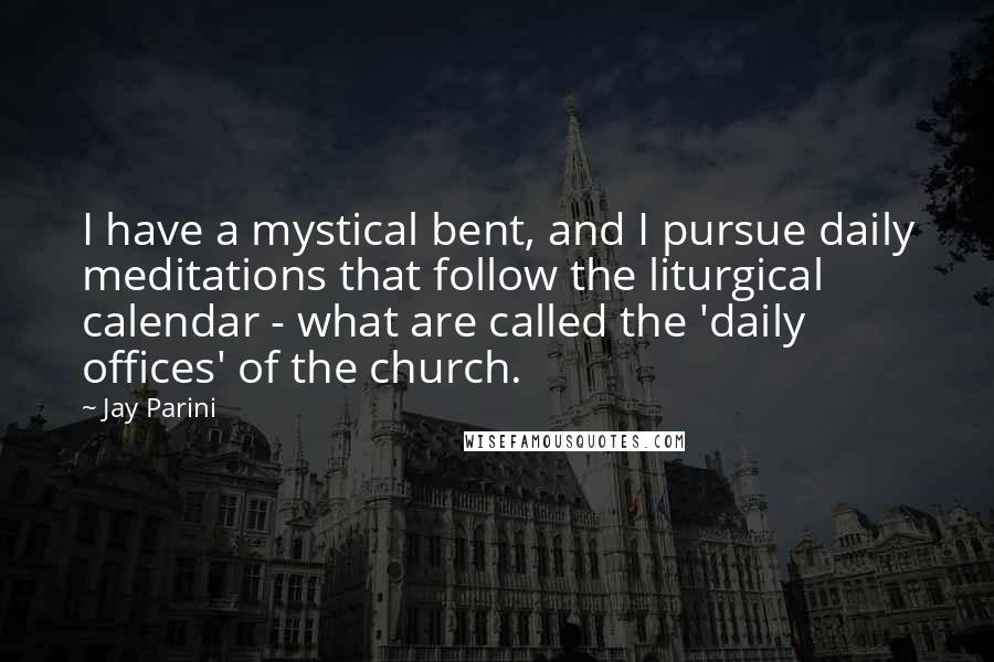 Jay Parini Quotes: I have a mystical bent, and I pursue daily meditations that follow the liturgical calendar - what are called the 'daily offices' of the church.