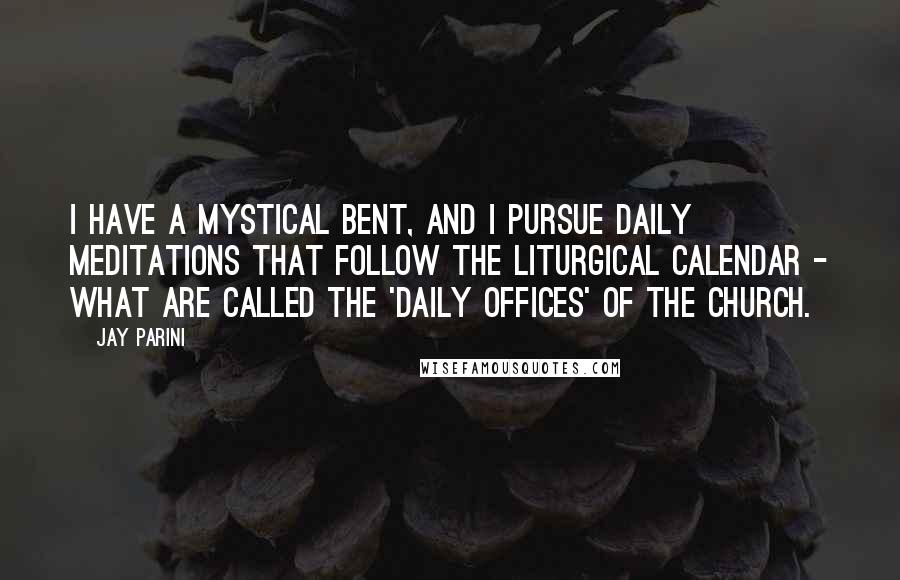 Jay Parini Quotes: I have a mystical bent, and I pursue daily meditations that follow the liturgical calendar - what are called the 'daily offices' of the church.