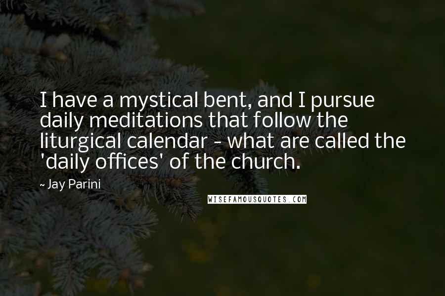 Jay Parini Quotes: I have a mystical bent, and I pursue daily meditations that follow the liturgical calendar - what are called the 'daily offices' of the church.