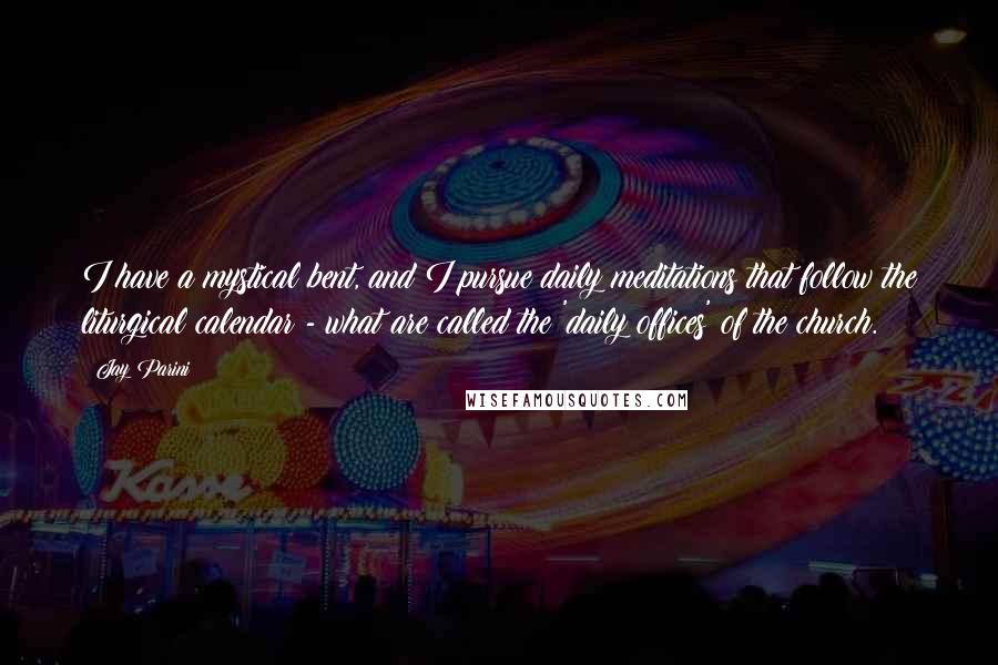 Jay Parini Quotes: I have a mystical bent, and I pursue daily meditations that follow the liturgical calendar - what are called the 'daily offices' of the church.