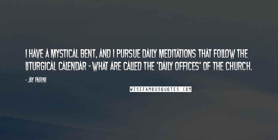 Jay Parini Quotes: I have a mystical bent, and I pursue daily meditations that follow the liturgical calendar - what are called the 'daily offices' of the church.