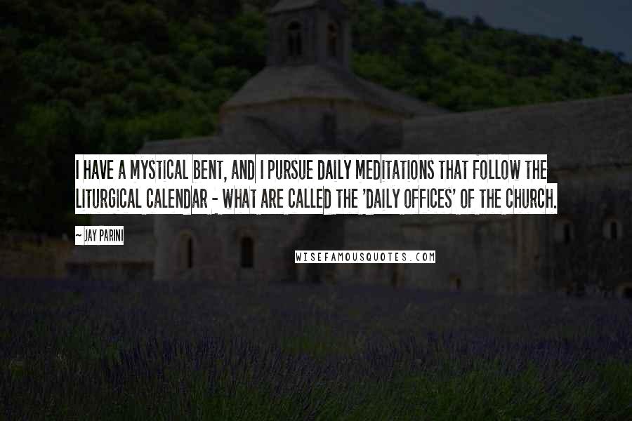 Jay Parini Quotes: I have a mystical bent, and I pursue daily meditations that follow the liturgical calendar - what are called the 'daily offices' of the church.