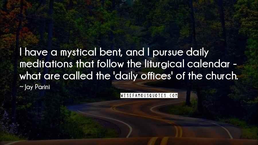 Jay Parini Quotes: I have a mystical bent, and I pursue daily meditations that follow the liturgical calendar - what are called the 'daily offices' of the church.