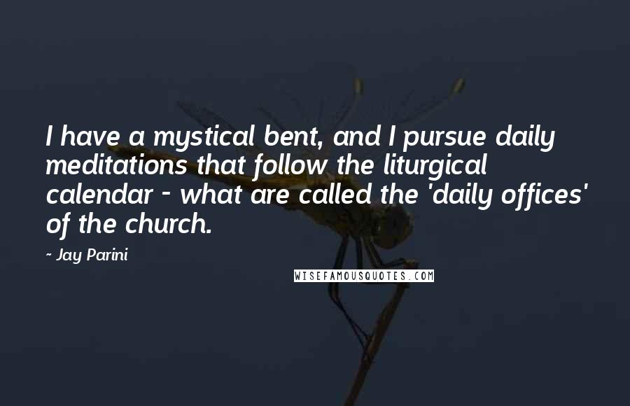 Jay Parini Quotes: I have a mystical bent, and I pursue daily meditations that follow the liturgical calendar - what are called the 'daily offices' of the church.