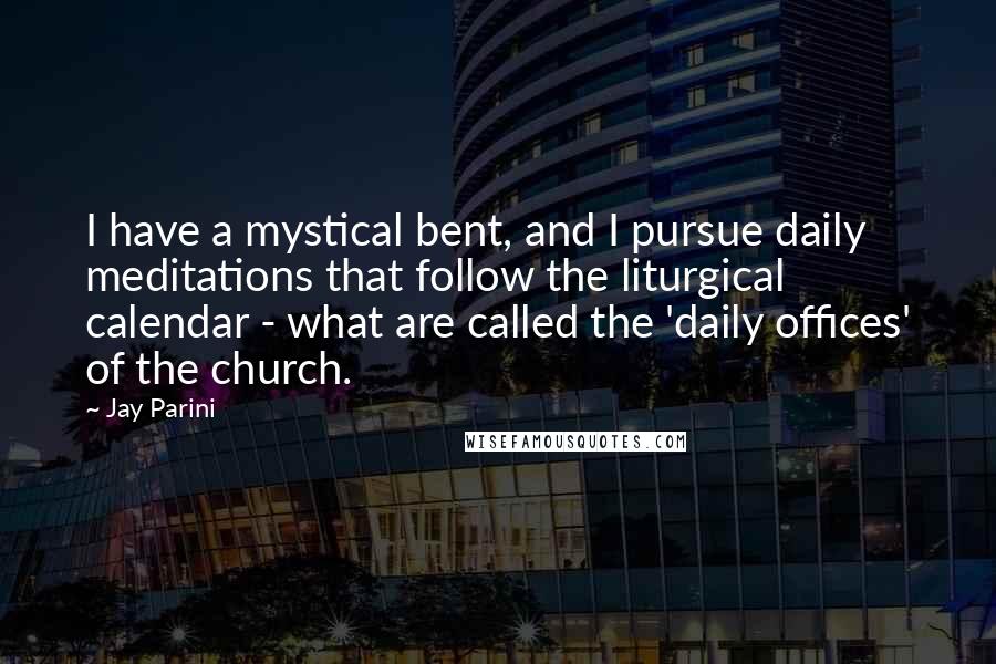 Jay Parini Quotes: I have a mystical bent, and I pursue daily meditations that follow the liturgical calendar - what are called the 'daily offices' of the church.