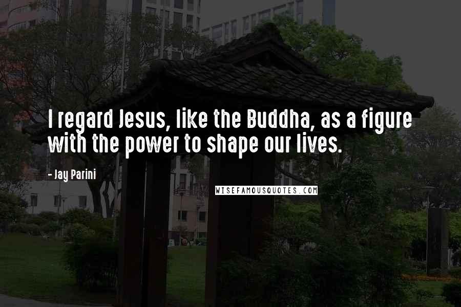 Jay Parini Quotes: I regard Jesus, like the Buddha, as a figure with the power to shape our lives.