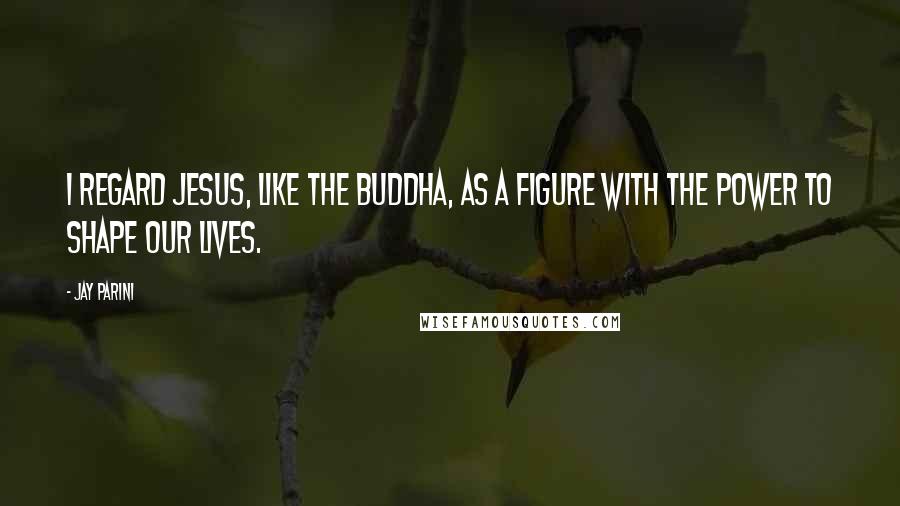 Jay Parini Quotes: I regard Jesus, like the Buddha, as a figure with the power to shape our lives.