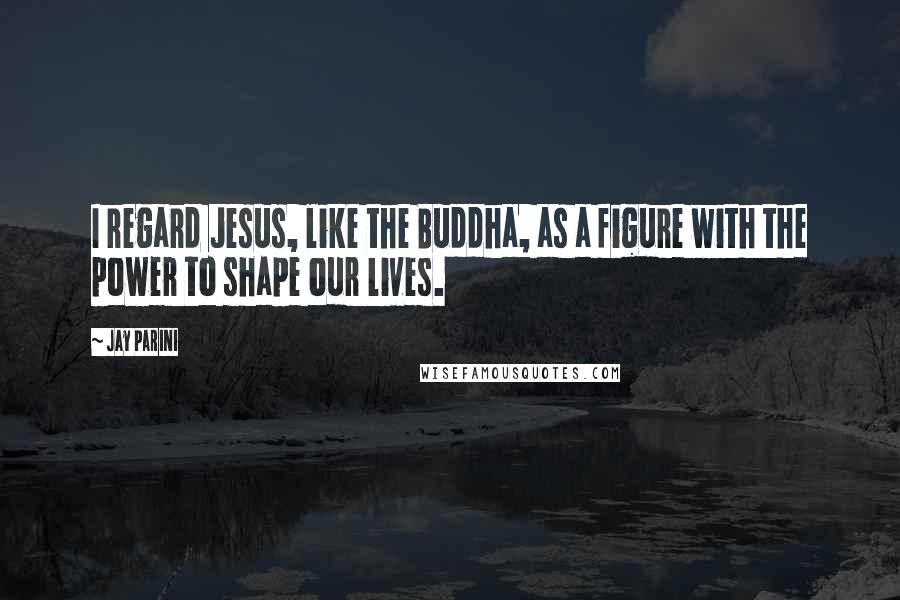 Jay Parini Quotes: I regard Jesus, like the Buddha, as a figure with the power to shape our lives.