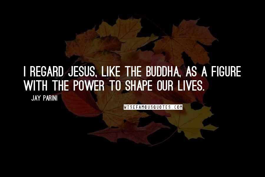 Jay Parini Quotes: I regard Jesus, like the Buddha, as a figure with the power to shape our lives.