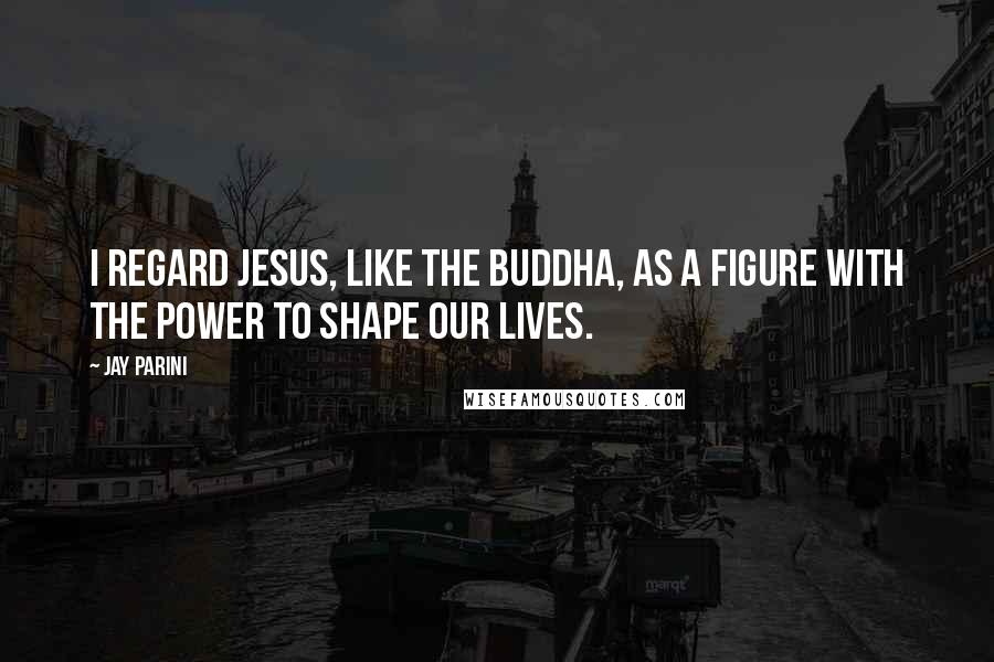 Jay Parini Quotes: I regard Jesus, like the Buddha, as a figure with the power to shape our lives.