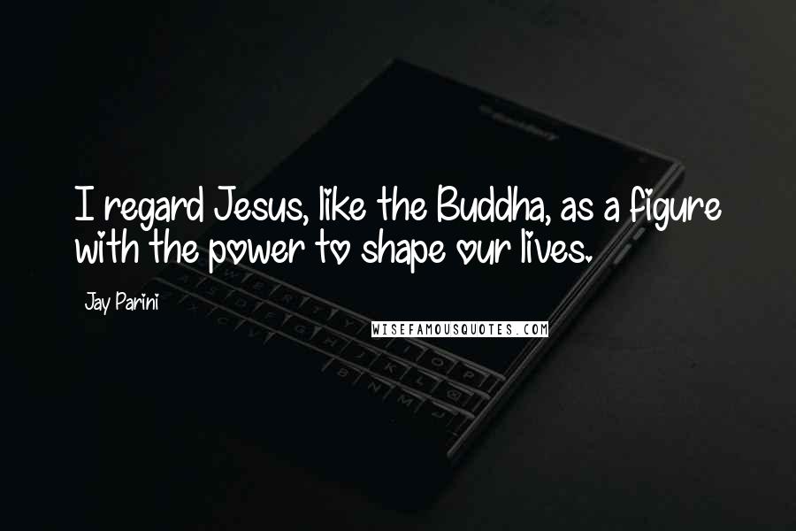 Jay Parini Quotes: I regard Jesus, like the Buddha, as a figure with the power to shape our lives.