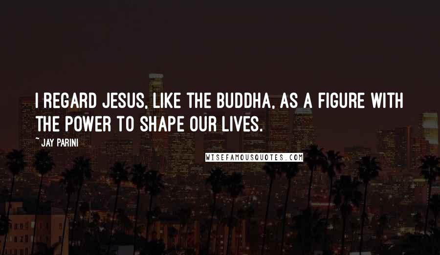 Jay Parini Quotes: I regard Jesus, like the Buddha, as a figure with the power to shape our lives.