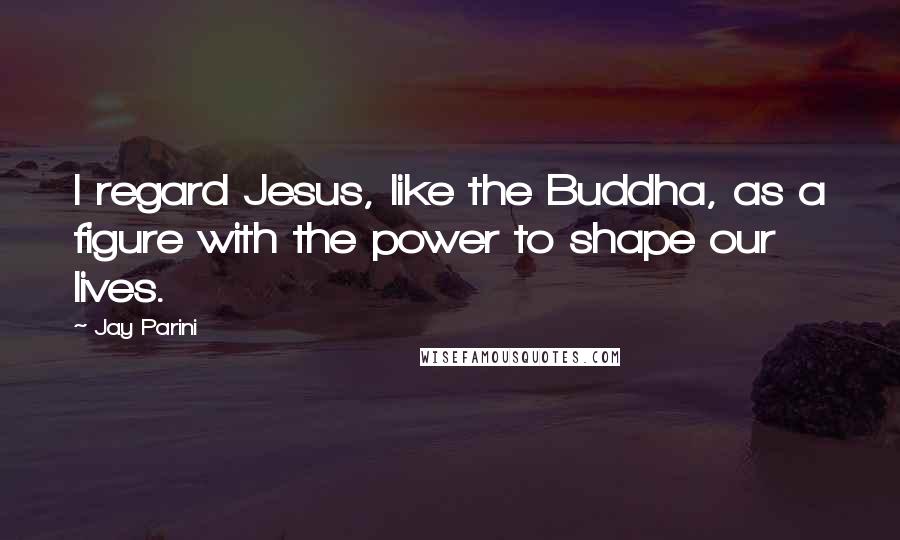 Jay Parini Quotes: I regard Jesus, like the Buddha, as a figure with the power to shape our lives.