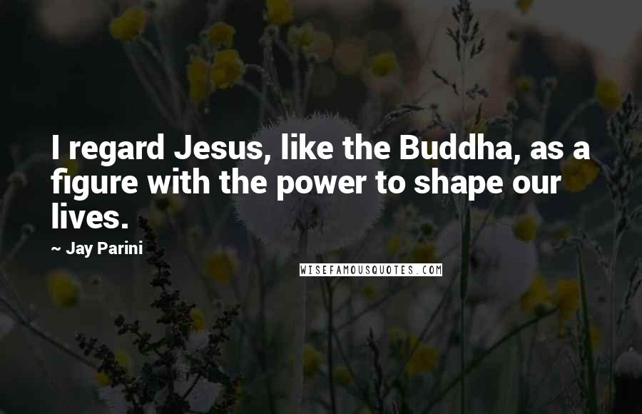 Jay Parini Quotes: I regard Jesus, like the Buddha, as a figure with the power to shape our lives.