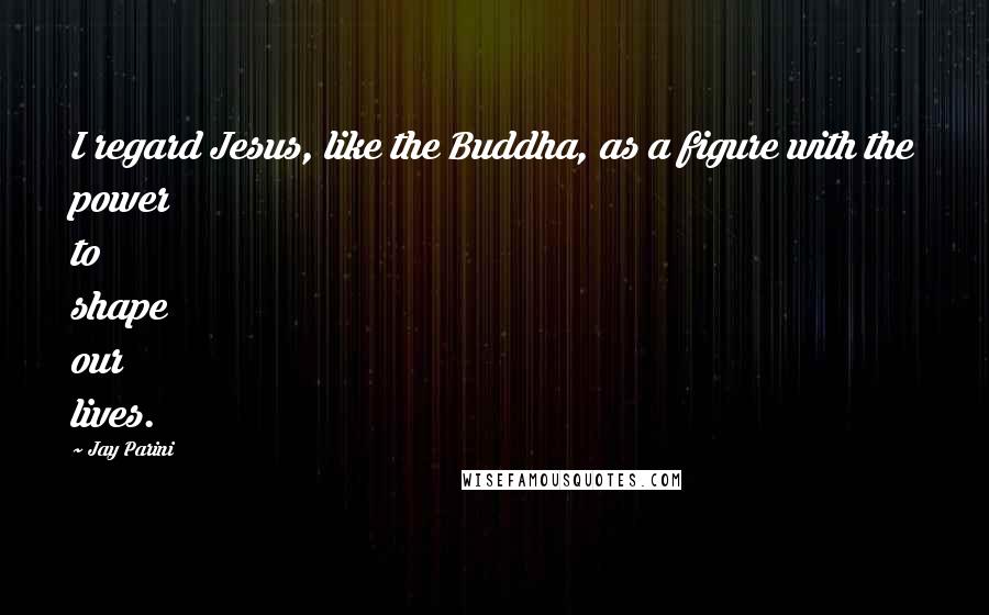 Jay Parini Quotes: I regard Jesus, like the Buddha, as a figure with the power to shape our lives.