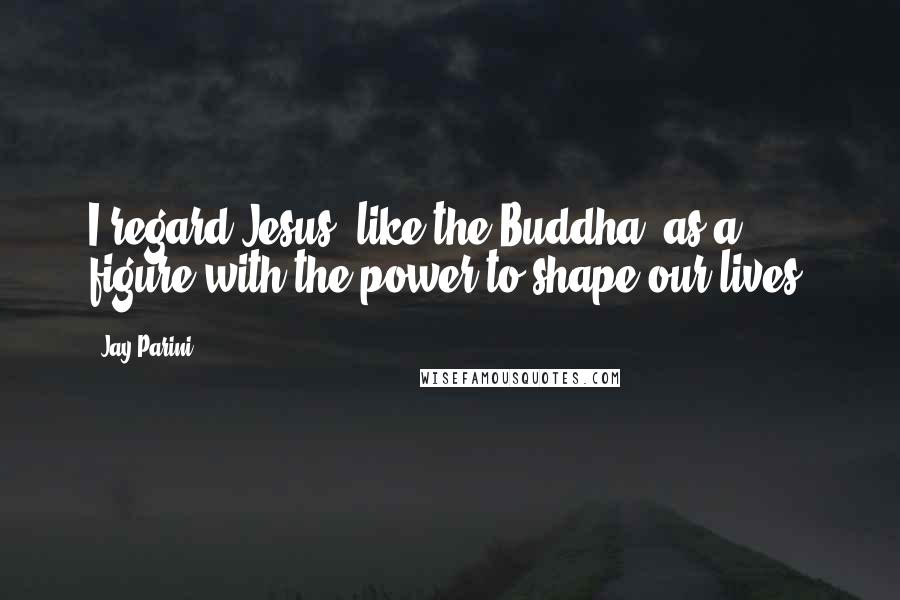 Jay Parini Quotes: I regard Jesus, like the Buddha, as a figure with the power to shape our lives.