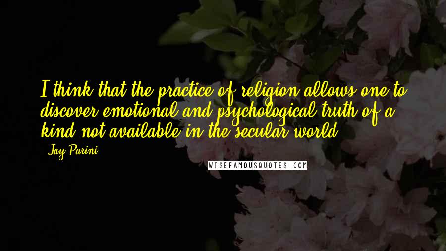 Jay Parini Quotes: I think that the practice of religion allows one to discover emotional and psychological truth of a kind not available in the secular world.