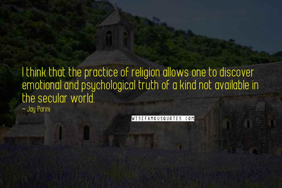 Jay Parini Quotes: I think that the practice of religion allows one to discover emotional and psychological truth of a kind not available in the secular world.