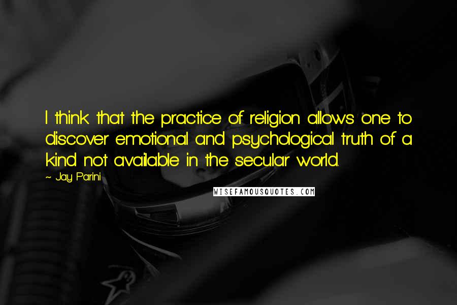 Jay Parini Quotes: I think that the practice of religion allows one to discover emotional and psychological truth of a kind not available in the secular world.