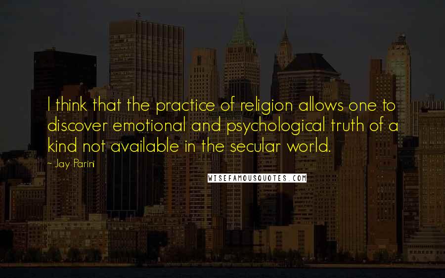 Jay Parini Quotes: I think that the practice of religion allows one to discover emotional and psychological truth of a kind not available in the secular world.