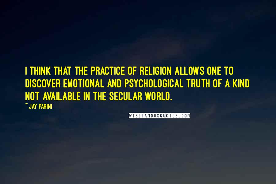 Jay Parini Quotes: I think that the practice of religion allows one to discover emotional and psychological truth of a kind not available in the secular world.