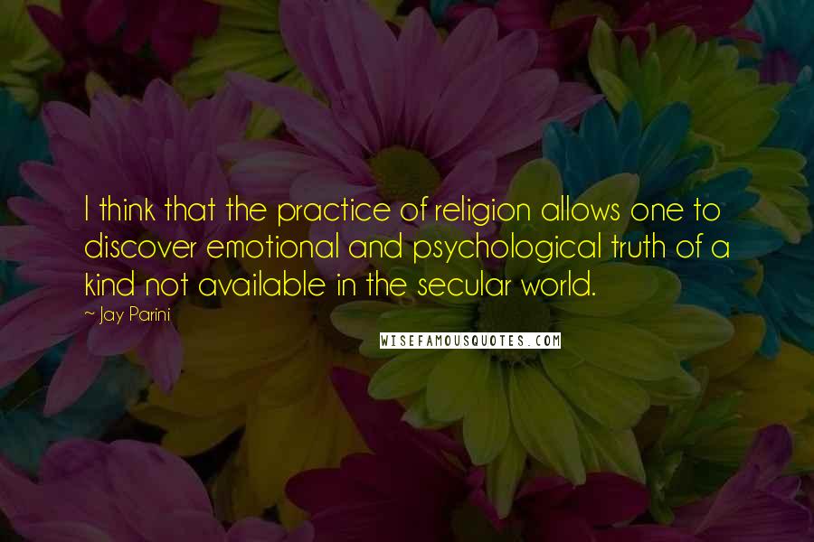 Jay Parini Quotes: I think that the practice of religion allows one to discover emotional and psychological truth of a kind not available in the secular world.