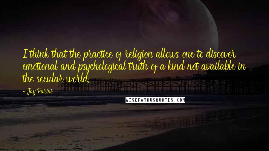 Jay Parini Quotes: I think that the practice of religion allows one to discover emotional and psychological truth of a kind not available in the secular world.