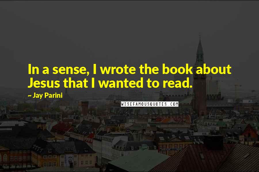 Jay Parini Quotes: In a sense, I wrote the book about Jesus that I wanted to read.