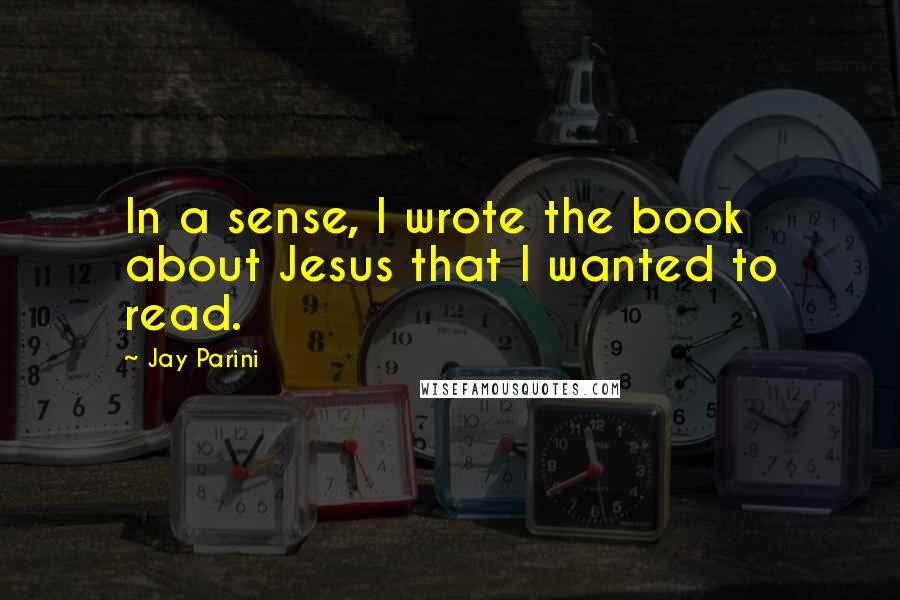 Jay Parini Quotes: In a sense, I wrote the book about Jesus that I wanted to read.
