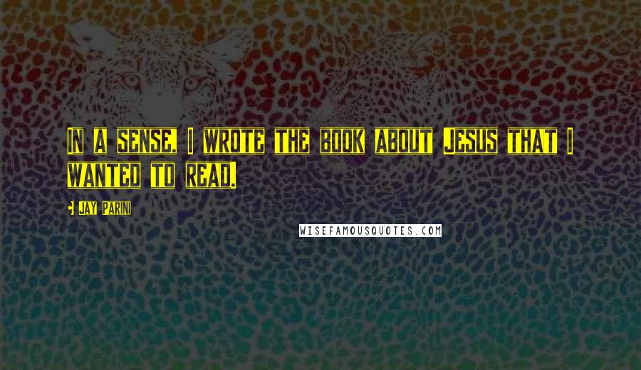 Jay Parini Quotes: In a sense, I wrote the book about Jesus that I wanted to read.