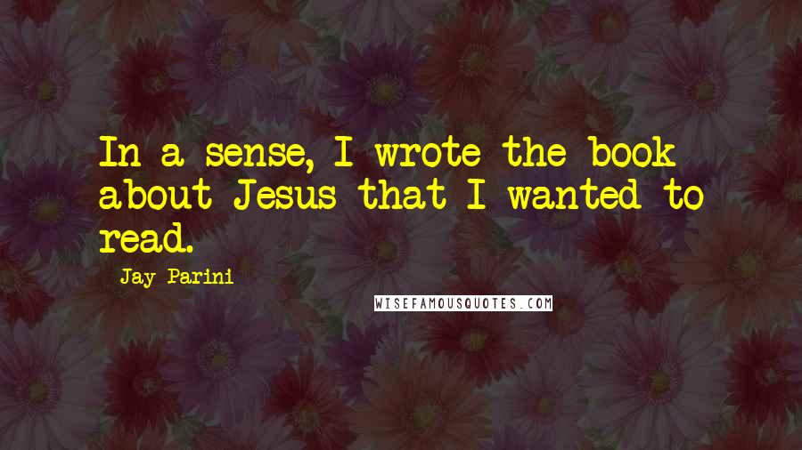 Jay Parini Quotes: In a sense, I wrote the book about Jesus that I wanted to read.