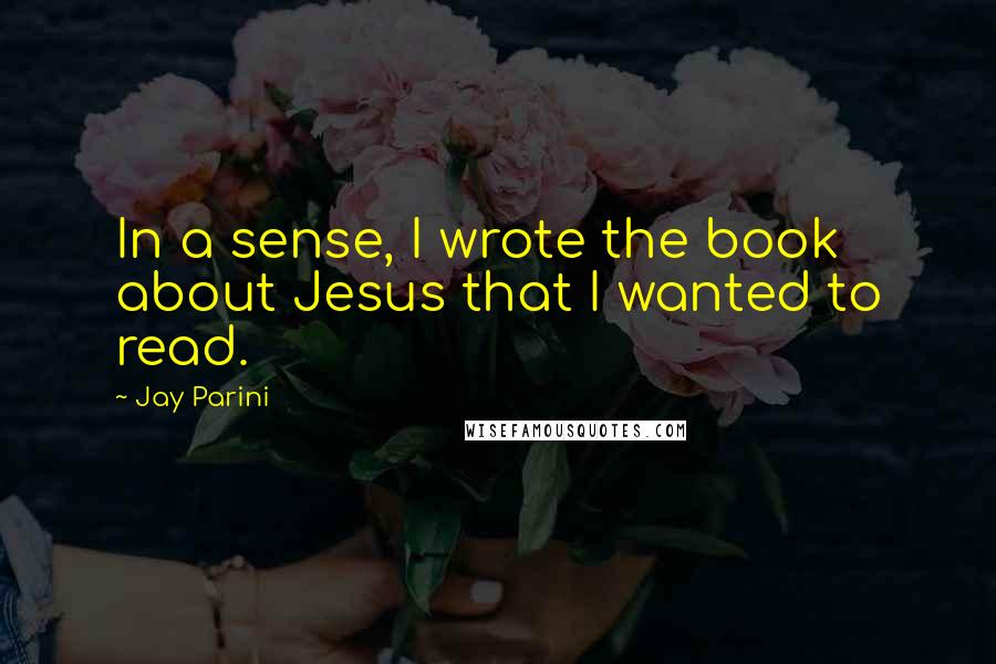 Jay Parini Quotes: In a sense, I wrote the book about Jesus that I wanted to read.