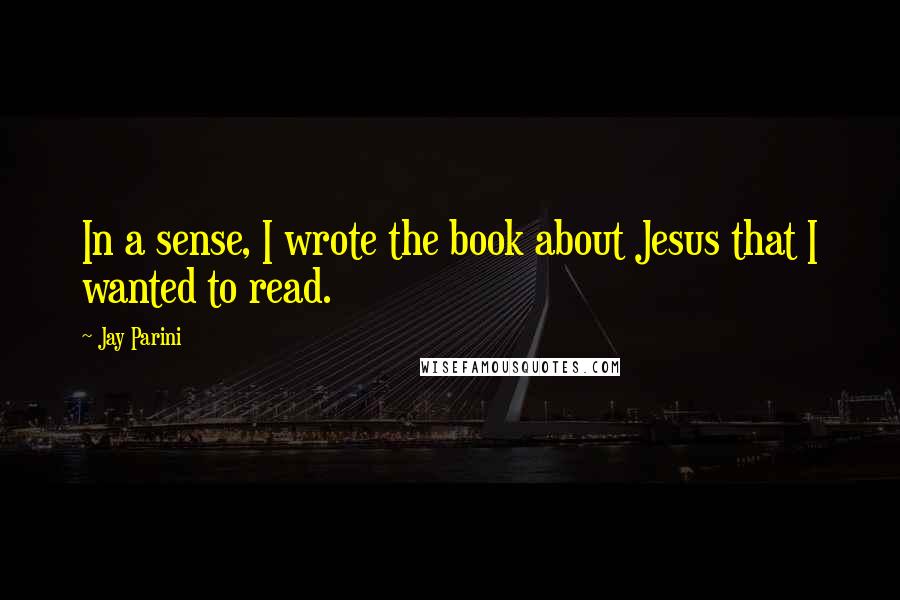 Jay Parini Quotes: In a sense, I wrote the book about Jesus that I wanted to read.