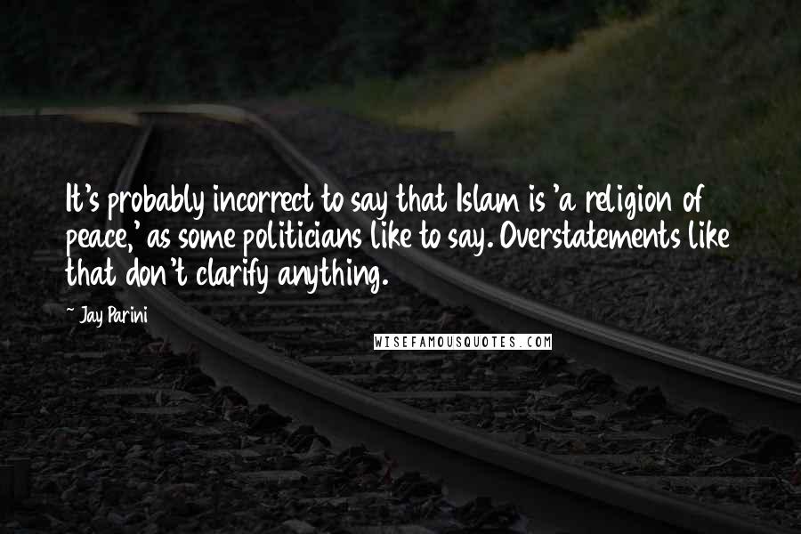 Jay Parini Quotes: It's probably incorrect to say that Islam is 'a religion of peace,' as some politicians like to say. Overstatements like that don't clarify anything.