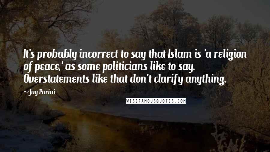 Jay Parini Quotes: It's probably incorrect to say that Islam is 'a religion of peace,' as some politicians like to say. Overstatements like that don't clarify anything.