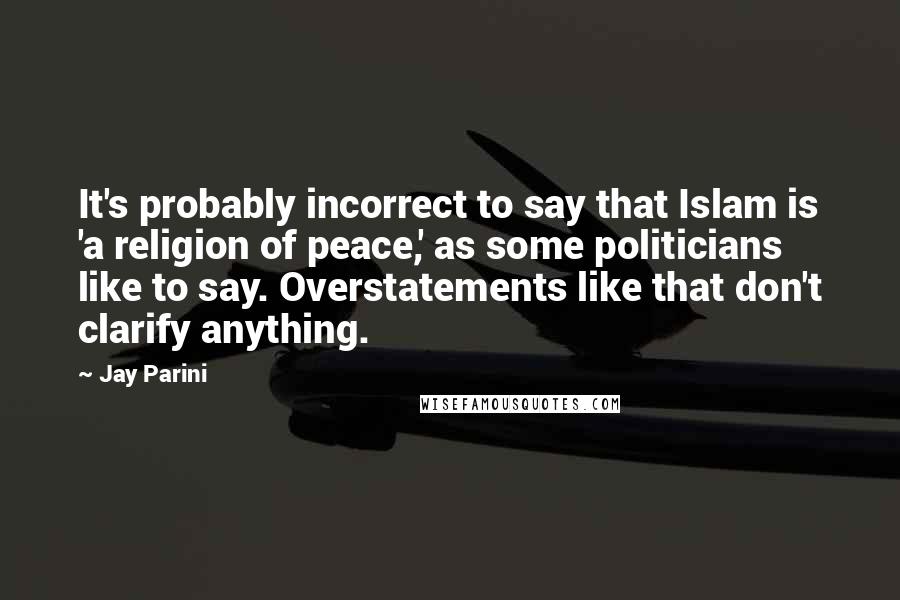 Jay Parini Quotes: It's probably incorrect to say that Islam is 'a religion of peace,' as some politicians like to say. Overstatements like that don't clarify anything.