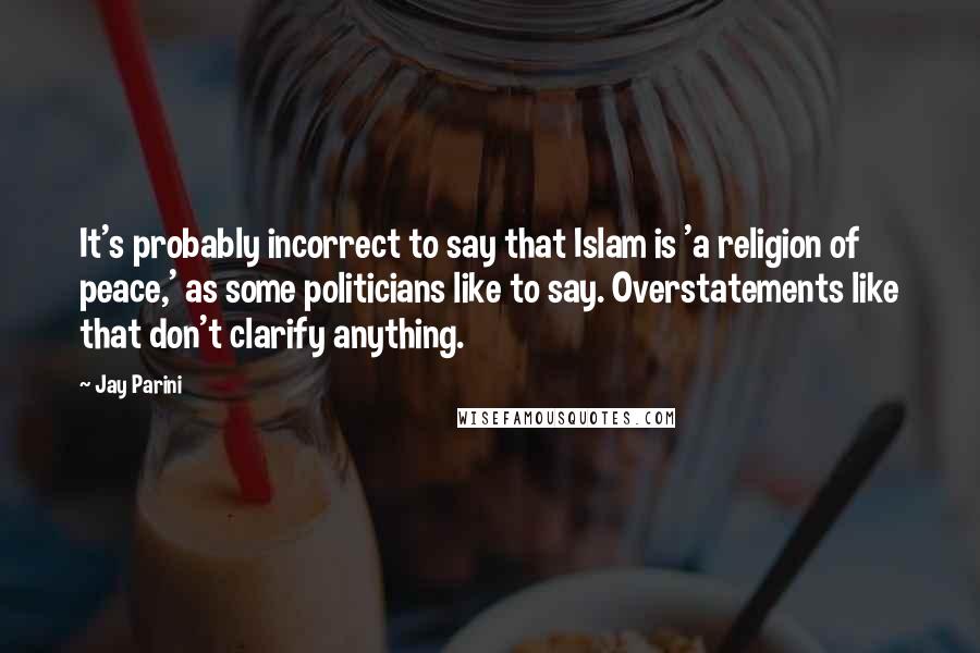 Jay Parini Quotes: It's probably incorrect to say that Islam is 'a religion of peace,' as some politicians like to say. Overstatements like that don't clarify anything.