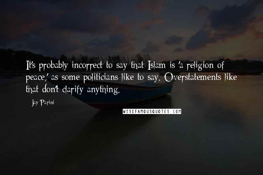 Jay Parini Quotes: It's probably incorrect to say that Islam is 'a religion of peace,' as some politicians like to say. Overstatements like that don't clarify anything.
