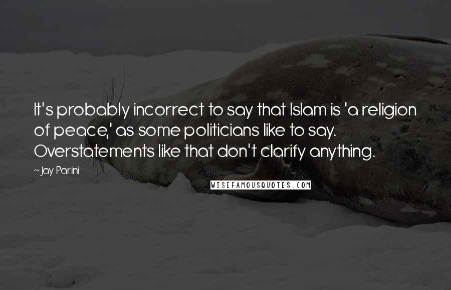 Jay Parini Quotes: It's probably incorrect to say that Islam is 'a religion of peace,' as some politicians like to say. Overstatements like that don't clarify anything.