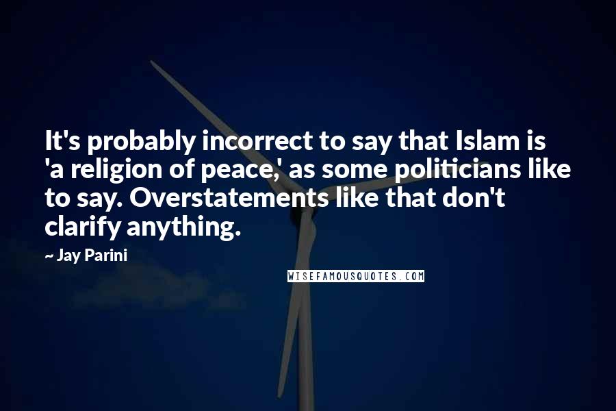 Jay Parini Quotes: It's probably incorrect to say that Islam is 'a religion of peace,' as some politicians like to say. Overstatements like that don't clarify anything.