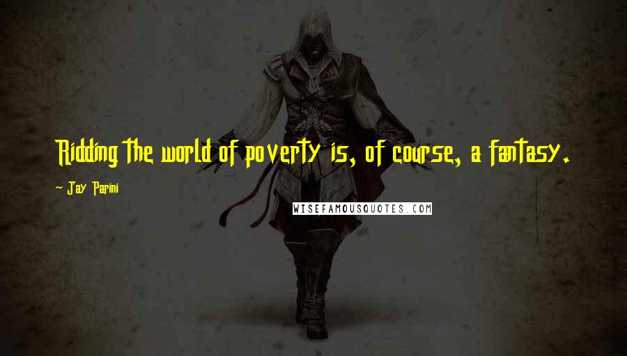 Jay Parini Quotes: Ridding the world of poverty is, of course, a fantasy.