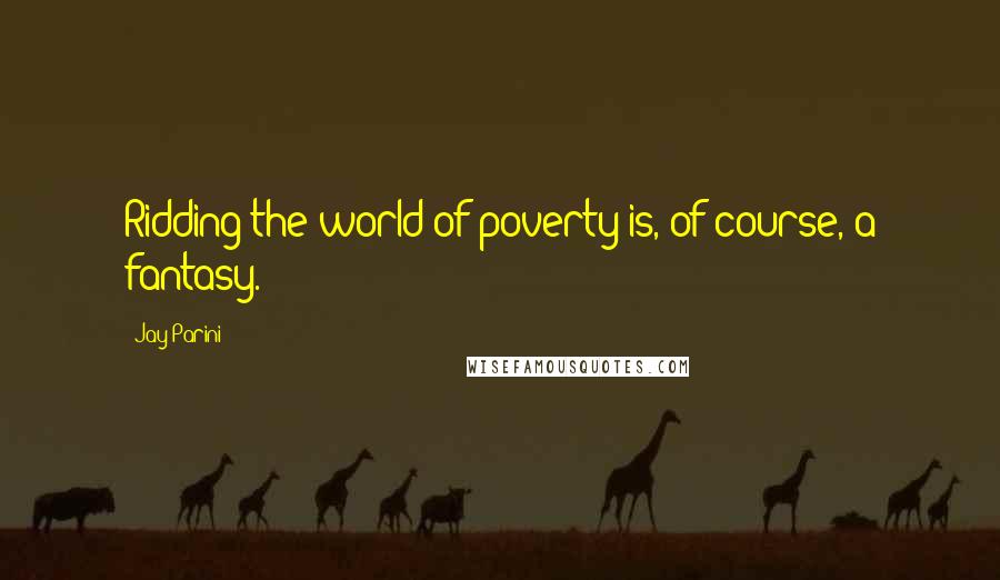 Jay Parini Quotes: Ridding the world of poverty is, of course, a fantasy.