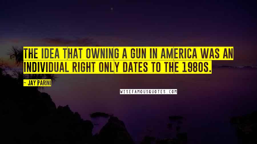 Jay Parini Quotes: The idea that owning a gun in America was an individual right only dates to the 1980s.