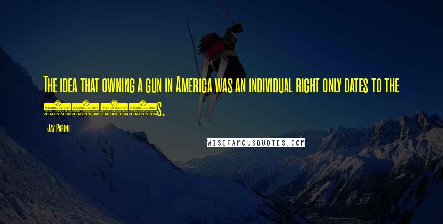 Jay Parini Quotes: The idea that owning a gun in America was an individual right only dates to the 1980s.