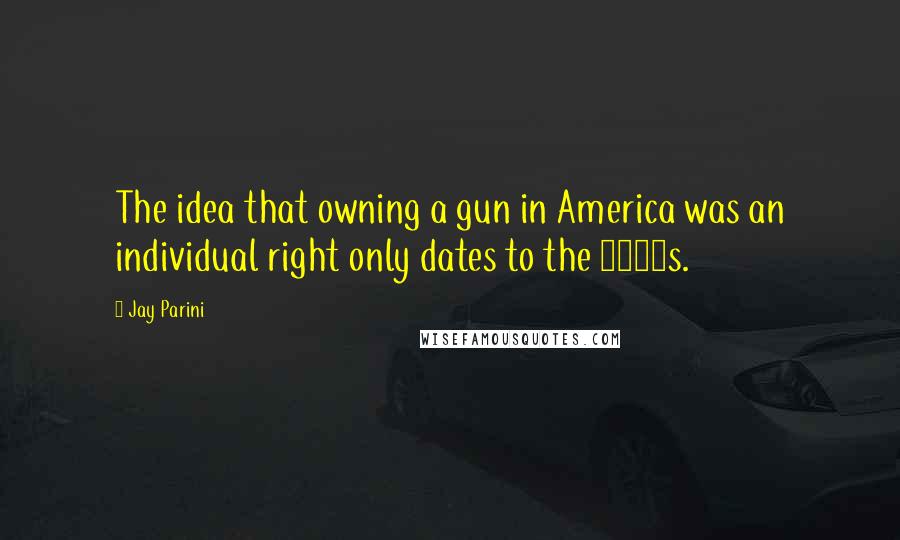 Jay Parini Quotes: The idea that owning a gun in America was an individual right only dates to the 1980s.