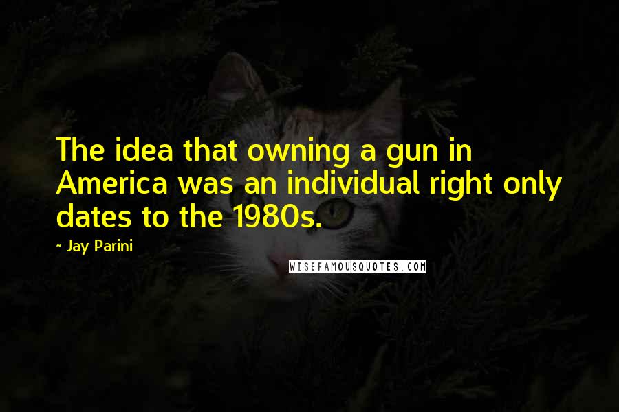 Jay Parini Quotes: The idea that owning a gun in America was an individual right only dates to the 1980s.